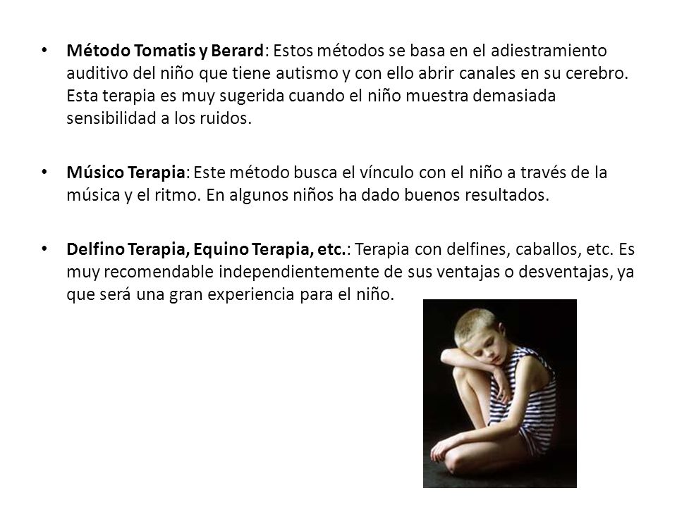 Método Tomatis y Berard: Estos métodos se basa en el adiestramiento auditivo del niño que tiene autismo y con ello abrir canales en su cerebro. Esta terapia es muy sugerida cuando el niño muestra demasiada sensibilidad a los ruidos.