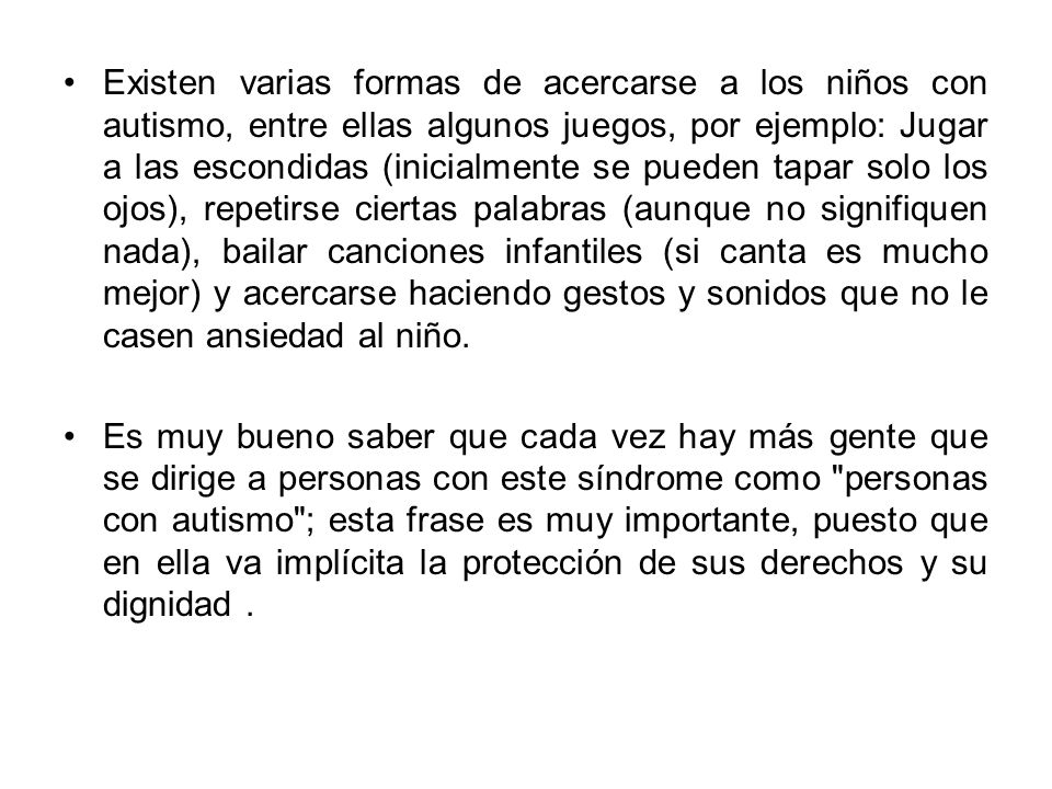 Existen varias formas de acercarse a los niños con autismo, entre ellas algunos juegos, por ejemplo: Jugar a las escondidas (inicialmente se pueden tapar solo los ojos), repetirse ciertas palabras (aunque no signifiquen nada), bailar canciones infantiles (si canta es mucho mejor) y acercarse haciendo gestos y sonidos que no le casen ansiedad al niño.