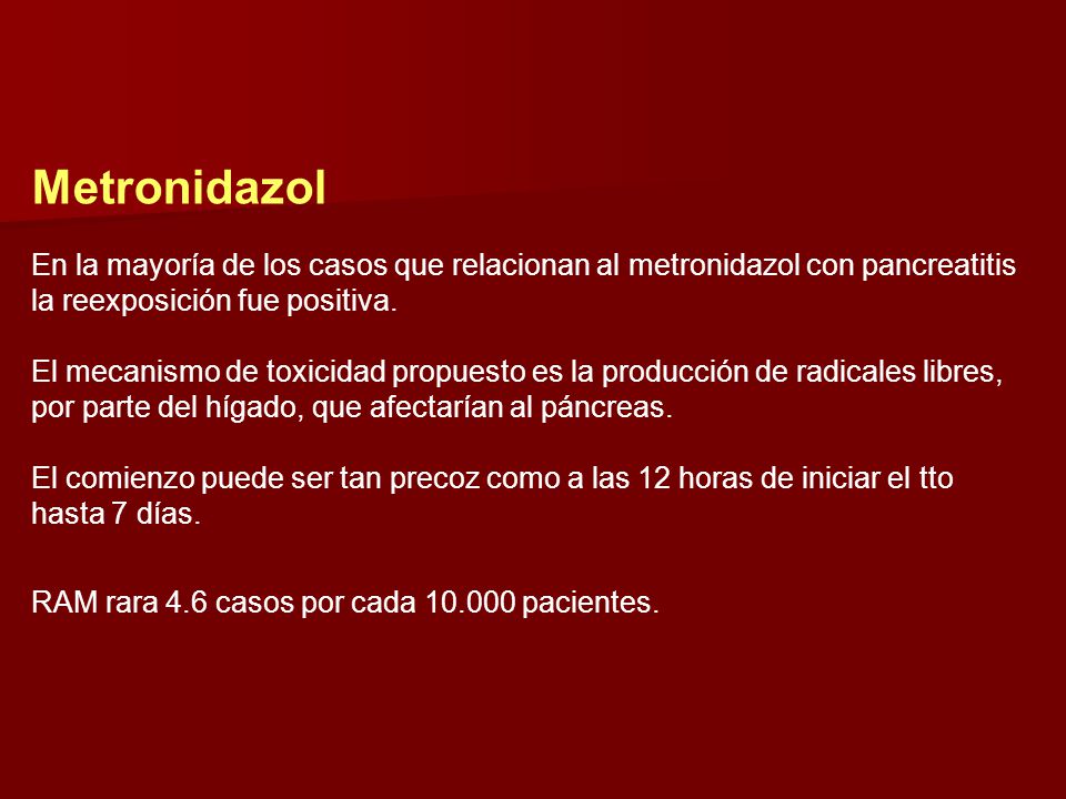 Metronidazol En la mayoría de los casos que relacionan al metronidazol con pancreatitis la reexposición fue positiva. El mecanismo de toxicidad propuesto es la producción de radicales libres, por parte del hígado, que afectarían al páncreas. El comienzo puede ser tan precoz como a las 12 horas de iniciar el tto hasta 7 días.