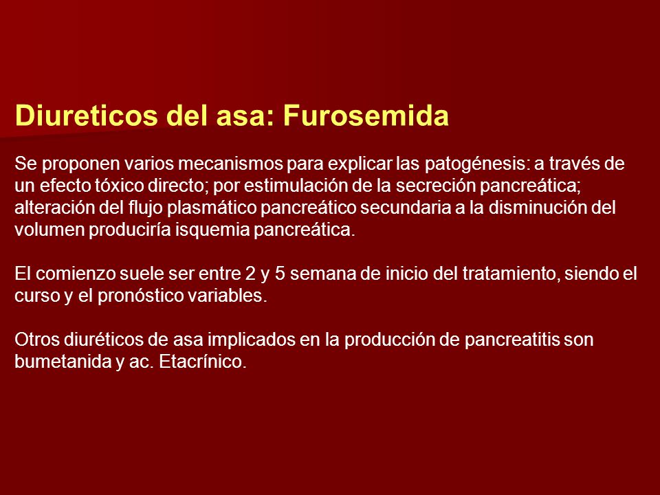 Diureticos del asa: Furosemida Se proponen varios mecanismos para explicar las patogénesis: a través de un efecto tóxico directo; por estimulación de la secreción pancreática; alteración del flujo plasmático pancreático secundaria a la disminución del volumen produciría isquemia pancreática. El comienzo suele ser entre 2 y 5 semana de inicio del tratamiento, siendo el curso y el pronóstico variables. Otros diuréticos de asa implicados en la producción de pancreatitis son bumetanida y ac.