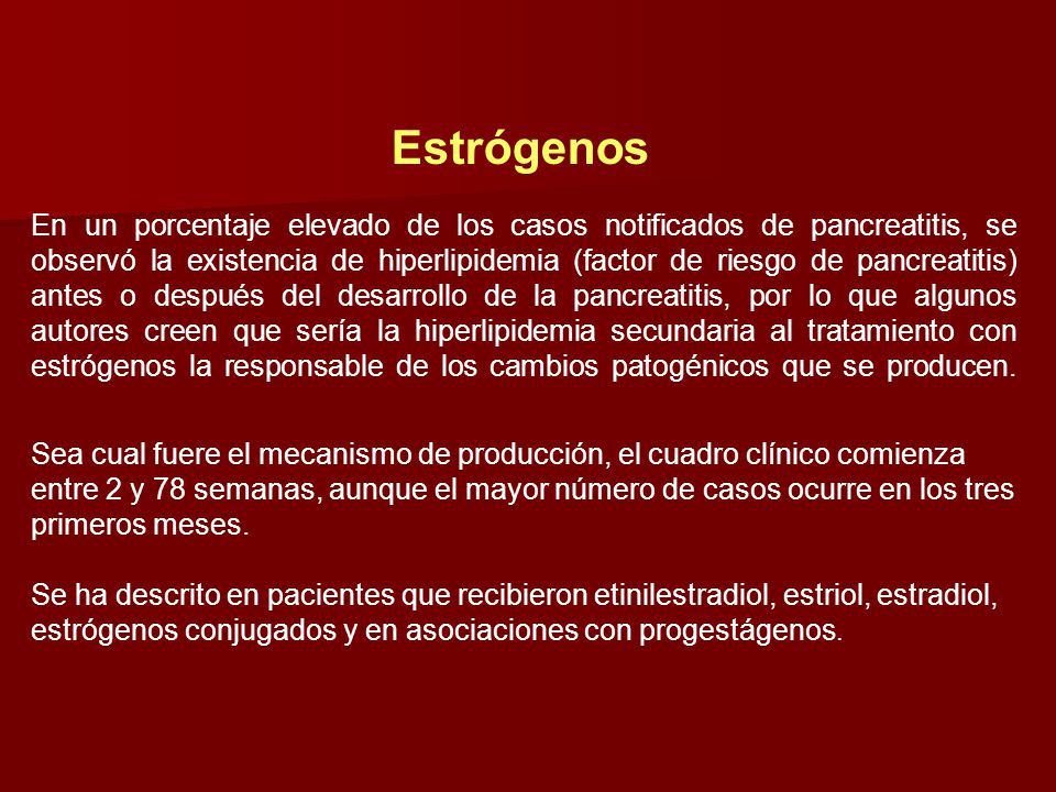 Estrógenos En un porcentaje elevado de los casos notificados de pancreatitis, se observó la existencia de hiperlipidemia (factor de riesgo de pancreatitis) antes o después del desarrollo de la pancreatitis, por lo que algunos autores creen que sería la hiperlipidemia secundaria al tratamiento con estrógenos la responsable de los cambios patogénicos que se producen.