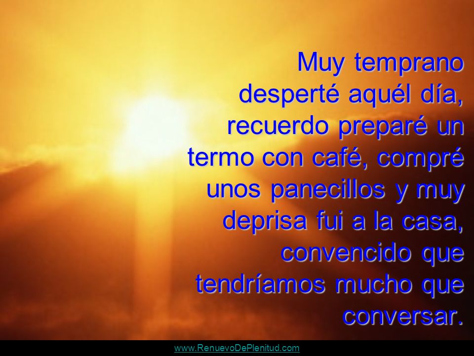 Muy temprano desperté aquél día, recuerdo preparé un termo con café, compré unos panecillos y muy deprisa fui a la casa, convencido que tendríamos mucho que conversar.