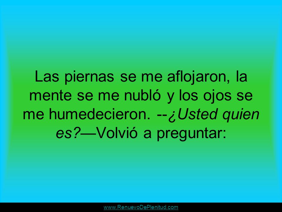 Las piernas se me aflojaron, la mente se me nubló y los ojos se me humedecieron. --¿Usted quien es —Volvió a preguntar: