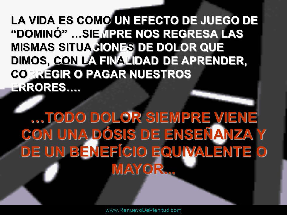 LA VIDA ES COMO UN EFECTO DE JUEGO DE DOMINÓ …SIEMPRE NOS REGRESA LAS MISMAS SITUACIONES DE DOLOR QUE DIMOS, CON LA FINALIDAD DE APRENDER, CORREGIR O PAGAR NUESTROS ERRORES….