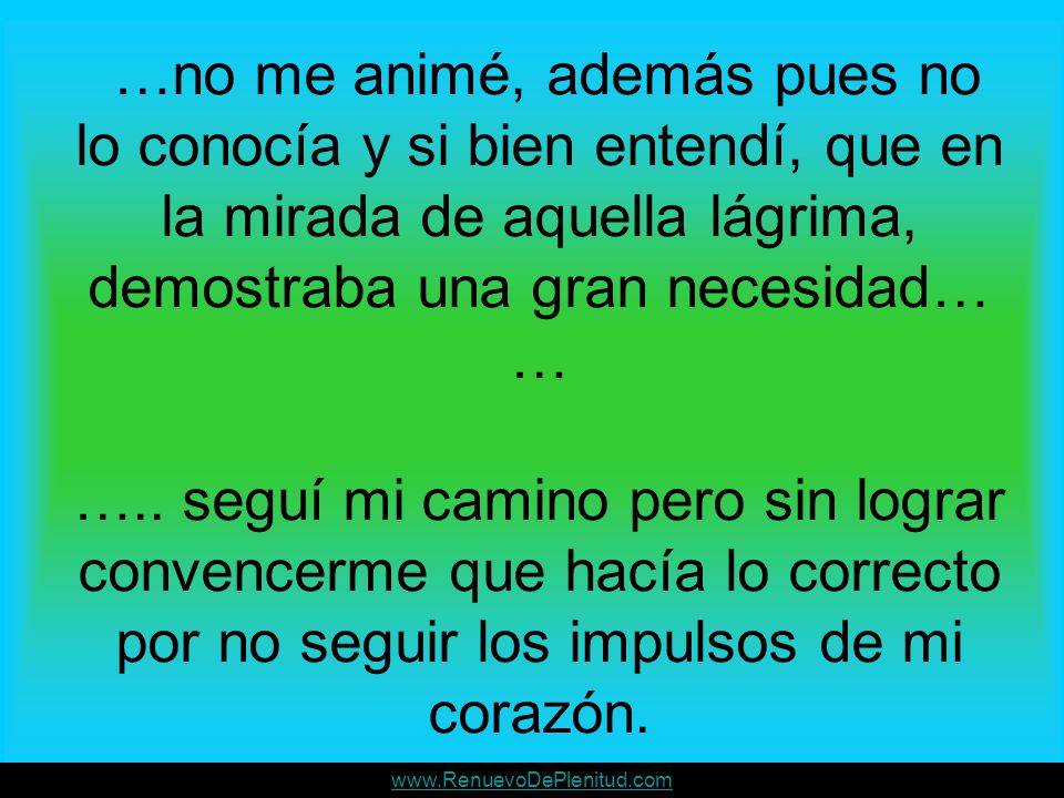 …no me animé, además pues no lo conocía y si bien entendí, que en la mirada de aquella lágrima, demostraba una gran necesidad… … ….. seguí mi camino pero sin lograr convencerme que hacía lo correcto por no seguir los impulsos de mi corazón.