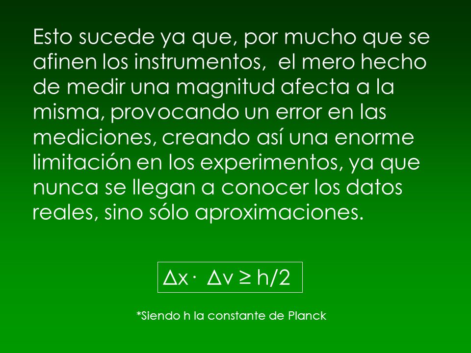 Esto sucede ya que, por mucho que se afinen los instrumentos, el mero hecho de medir una magnitud afecta a la misma, provocando un error en las mediciones, creando así una enorme limitación en los experimentos, ya que nunca se llegan a conocer los datos reales, sino sólo aproximaciones.