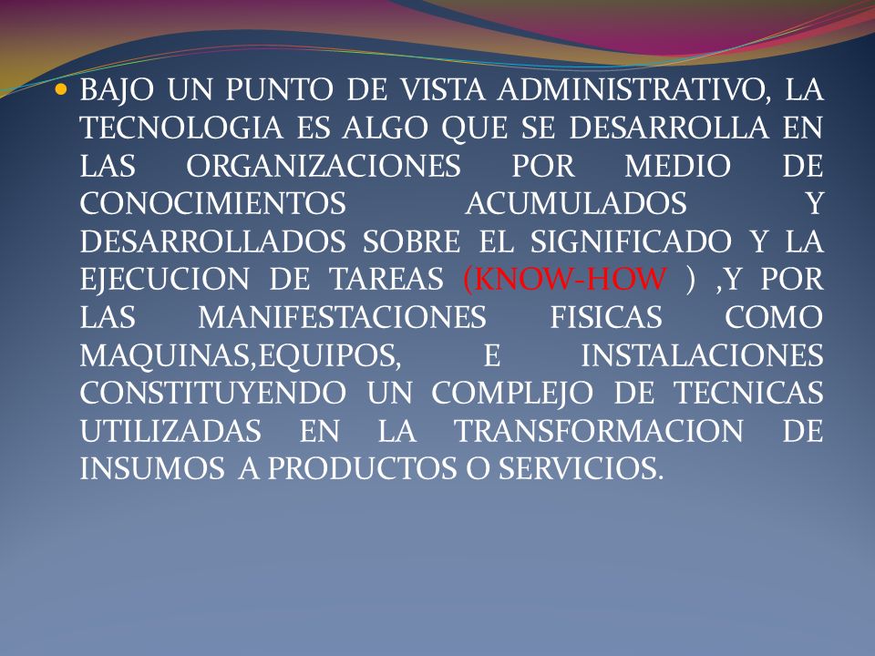 BAJO UN PUNTO DE VISTA ADMINISTRATIVO, LA TECNOLOGIA ES ALGO QUE SE DESARROLLA EN LAS ORGANIZACIONES POR MEDIO DE CONOCIMIENTOS ACUMULADOS Y DESARROLLADOS SOBRE EL SIGNIFICADO Y LA EJECUCION DE TAREAS (KNOW-HOW ) ,Y POR LAS MANIFESTACIONES FISICAS COMO MAQUINAS,EQUIPOS, E INSTALACIONES CONSTITUYENDO UN COMPLEJO DE TECNICAS UTILIZADAS EN LA TRANSFORMACION DE INSUMOS A PRODUCTOS O SERVICIOS.