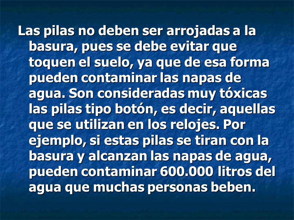 Las pilas no deben ser arrojadas a la basura, pues se debe evitar que toquen el suelo, ya que de esa forma pueden contaminar las napas de agua.
