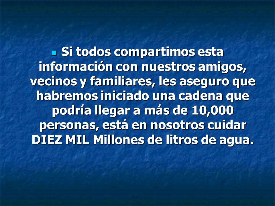 Si todos compartimos esta información con nuestros amigos, vecinos y familiares, les aseguro que habremos iniciado una cadena que podría llegar a más de 10,000 personas, está en nosotros cuidar DIEZ MIL Millones de litros de agua.