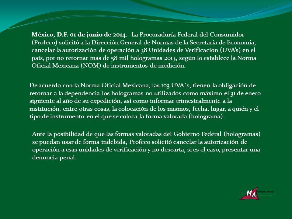 México, D.F. 01 de junio de La Procuraduría Federal del Consumidor (Profeco) solicitó a la Dirección General de Normas de la Secretaría de Economía, cancelar la autorización de operación a 38 Unidades de Verificación (UVA’s) en el país, por no retornar más de 58 mil hologramas 2013, según lo establece la Norma Oficial Mexicana (NOM) de instrumentos de medición.