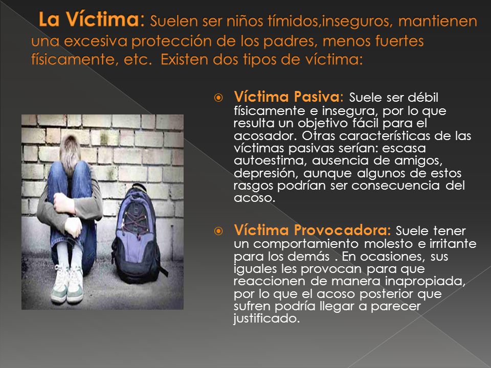 La Víctima: Suelen ser niños tímidos,inseguros, mantienen una excesiva protección de los padres, menos fuertes físicamente, etc. Existen dos tipos de víctima: