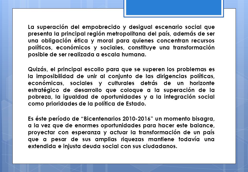 La superación del empobrecido y desigual escenario social que presenta la principal región metropolitana del país, además de ser una obligación ética y moral para quienes concentran recursos políticos, económicos y sociales, constituye una transformación posible de ser realizada a escala humana.