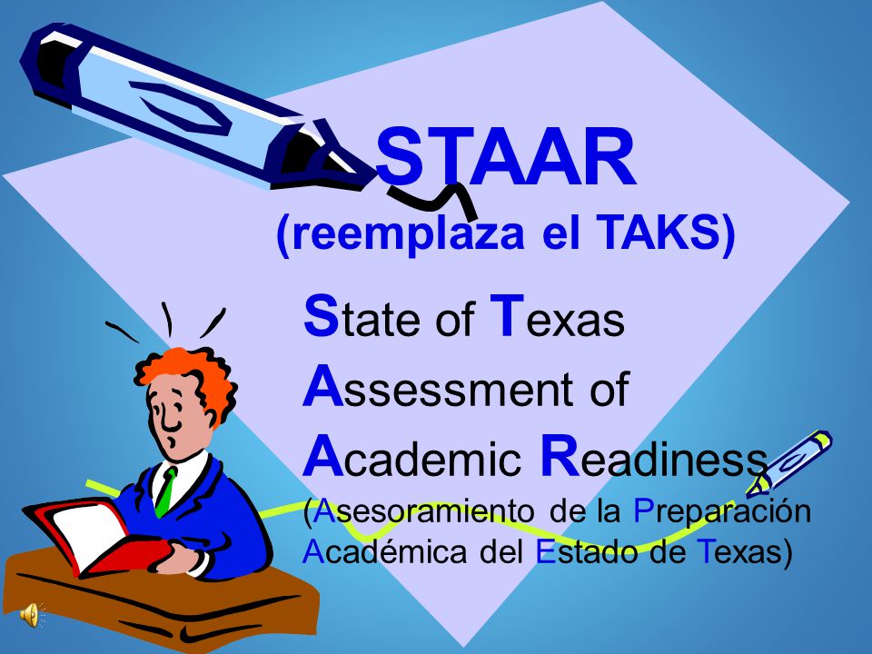 STAAR (reemplaza el TAKS) State of Texas Assessment of Academic Readiness (Asesoramiento de la Preparación Académica del Estado de Texas)