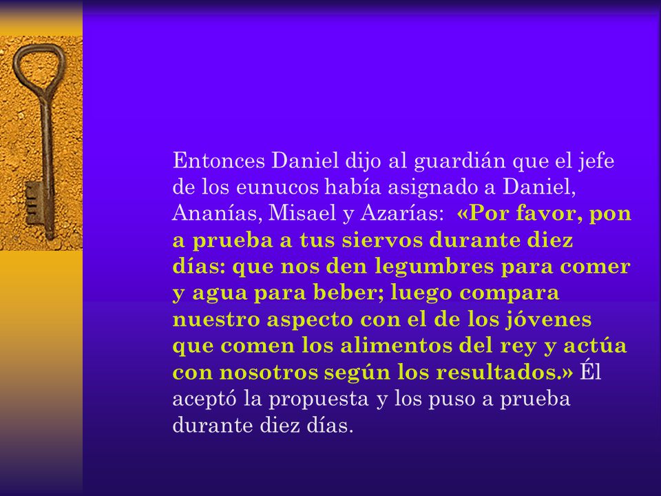 Entonces Daniel dijo al guardián que el jefe de los eunucos había asignado a Daniel, Ananías, Misael y Azarías: «Por favor, pon a prueba a tus siervos durante diez días: que nos den legumbres para comer y agua para beber; luego compara nuestro aspecto con el de los jóvenes que comen los alimentos del rey y actúa con nosotros según los resultados.» Él aceptó la propuesta y los puso a prueba durante diez días.