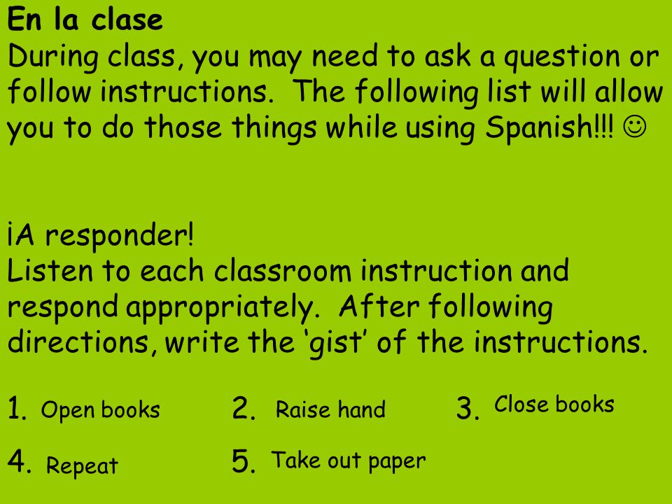 En la clase During class, you may need to ask a question or follow instructions. The following list will allow you to do those things while using Spanish!!!  ¡A responder! Listen to each classroom instruction and respond appropriately. After following directions, write the ‘gist’ of the instructions.