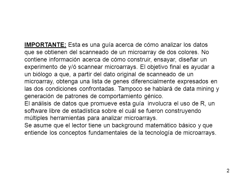 IMPORTANTE: Esta es una guía acerca de cómo analizar los datos que se obtienen del scanneado de un microarray de dos colores. No contiene información acerca de cómo construir, ensayar, diseñar un experimento de y/ó scannear microarrays. El objetivo final es ayudar a un biólogo a que, a partir del dato original de scanneado de un microarray, obtenga una lista de genes diferencialmente expresados en las dos condiciones confrontadas. Tampoco se hablará de data mining y generación de patrones de comportamiento génico.