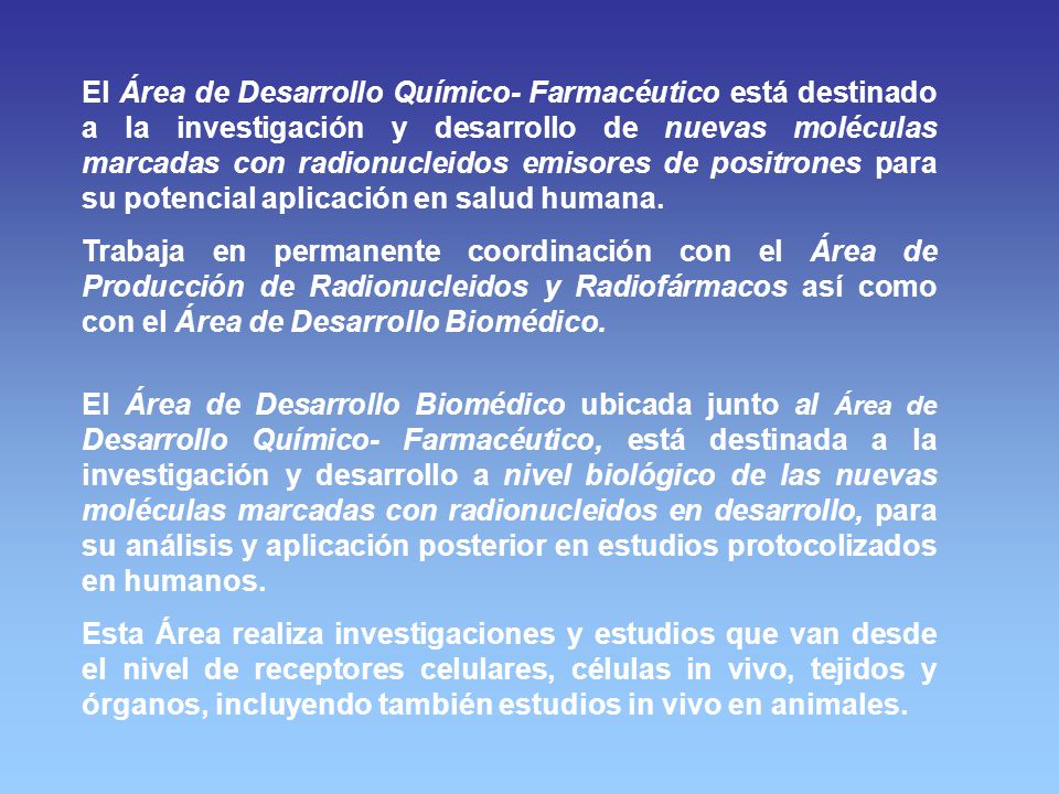 El Área de Desarrollo Químico- Farmacéutico está destinado a la investigación y desarrollo de nuevas moléculas marcadas con radionucleidos emisores de positrones para su potencial aplicación en salud humana.