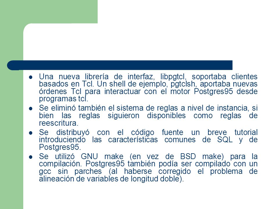 Una nueva librería de interfaz, libpgtcl, soportaba clientes basados en Tcl. Un shell de ejemplo, pgtclsh, aportaba nuevas órdenes Tcl para interactuar con el motor Postgres95 desde programas tcl.