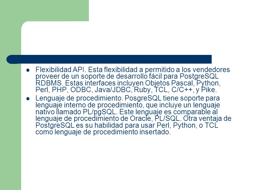 Flexibilidad API. Esta flexibilidad a permitido a los vendedores proveer de un soporte de desarrollo fácil para PostgreSQL RDBMS. Estas interfaces incluyen Objetos Pascal, Python, Perl, PHP, ODBC, Java/JDBC, Ruby, TCL, C/C++, y Pike.