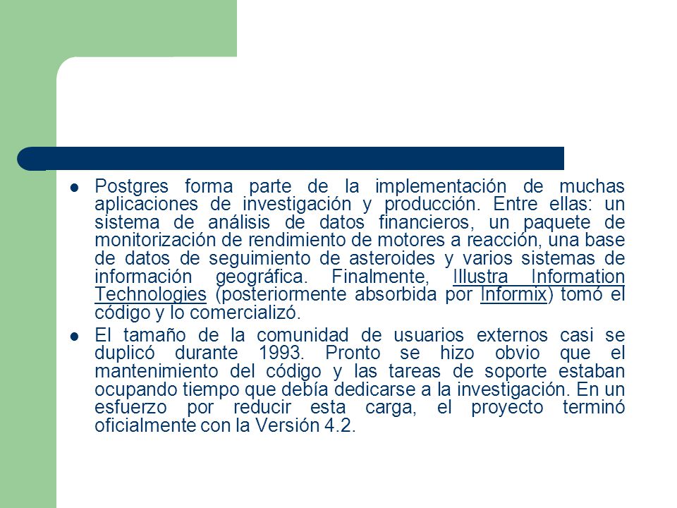 Postgres forma parte de la implementación de muchas aplicaciones de investigación y producción. Entre ellas: un sistema de análisis de datos financieros, un paquete de monitorización de rendimiento de motores a reacción, una base de datos de seguimiento de asteroides y varios sistemas de información geográfica. Finalmente, Illustra Information Technologies (posteriormente absorbida por Informix) tomó el código y lo comercializó.