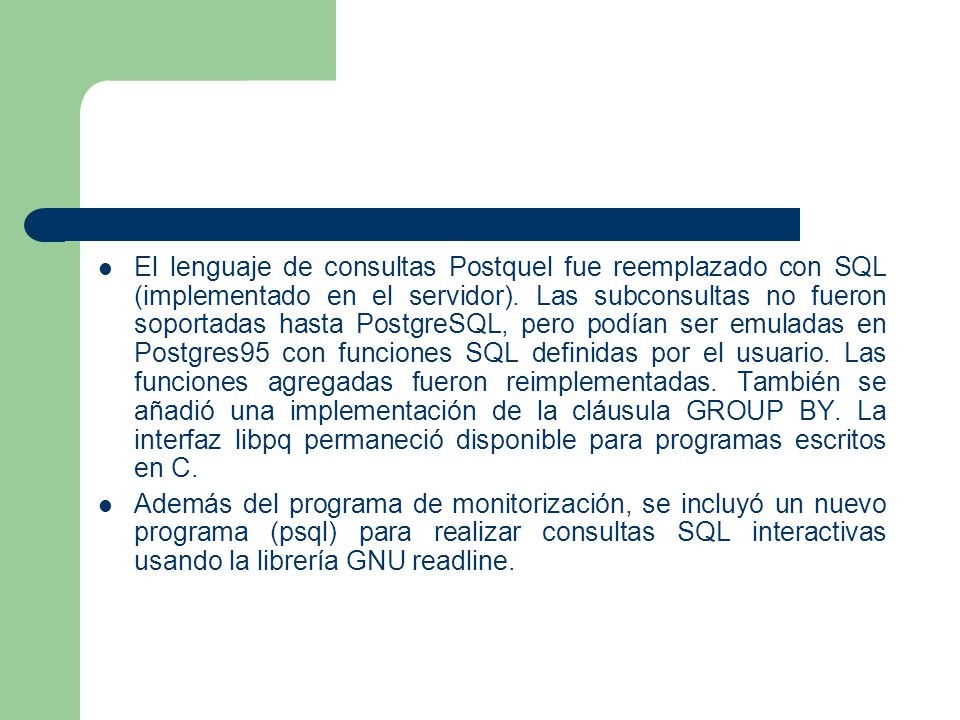 El lenguaje de consultas Postquel fue reemplazado con SQL (implementado en el servidor). Las subconsultas no fueron soportadas hasta PostgreSQL, pero podían ser emuladas en Postgres95 con funciones SQL definidas por el usuario. Las funciones agregadas fueron reimplementadas. También se añadió una implementación de la cláusula GROUP BY. La interfaz libpq permaneció disponible para programas escritos en C.