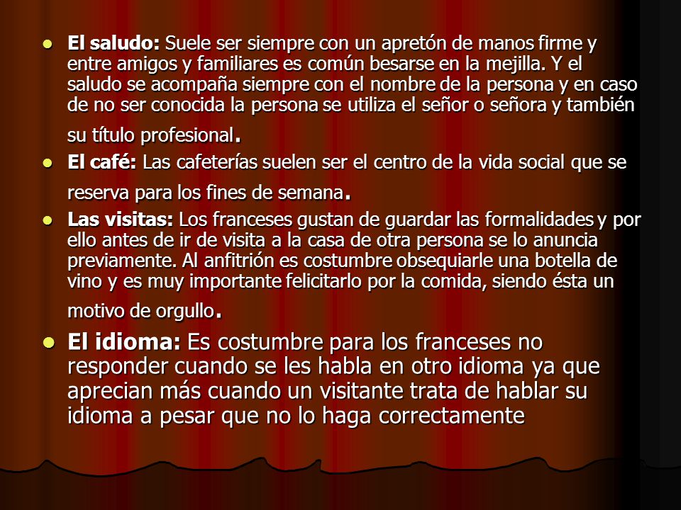 El saludo: Suele ser siempre con un apretón de manos firme y entre amigos y familiares es común besarse en la mejilla. Y el saludo se acompaña siempre con el nombre de la persona y en caso de no ser conocida la persona se utiliza el señor o señora y también su título profesional.
