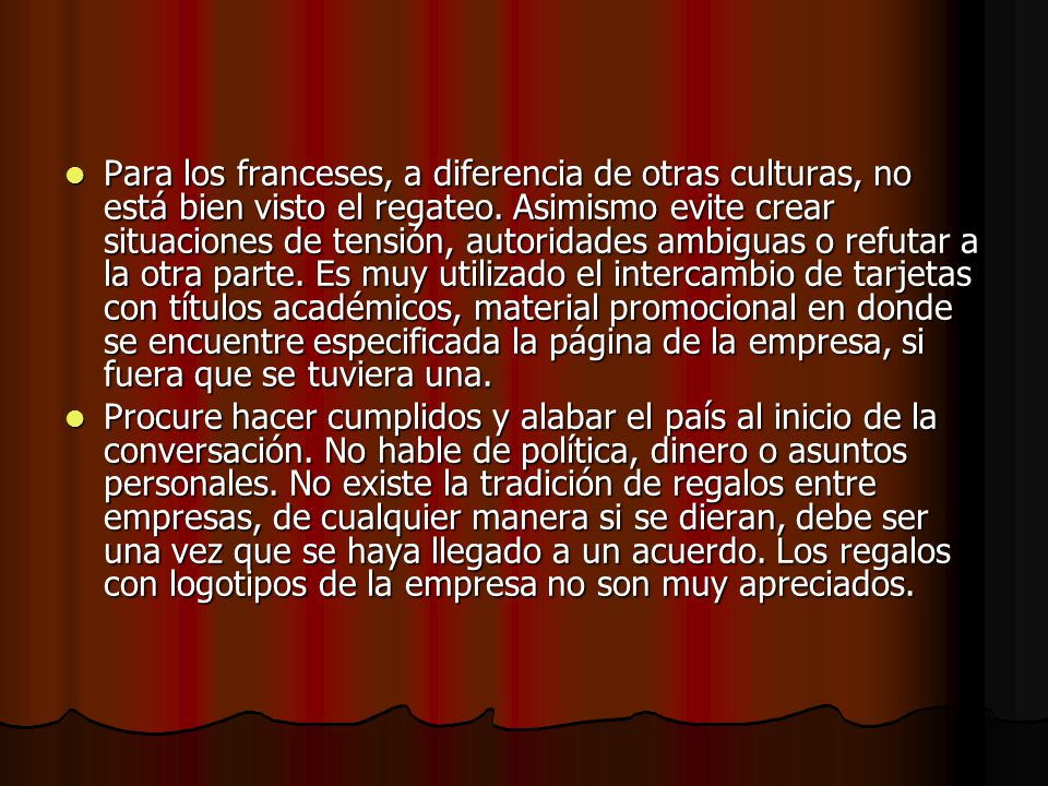 Para los franceses, a diferencia de otras culturas, no está bien visto el regateo. Asimismo evite crear situaciones de tensión, autoridades ambiguas o refutar a la otra parte. Es muy utilizado el intercambio de tarjetas con títulos académicos, material promocional en donde se encuentre especificada la página de la empresa, si fuera que se tuviera una.