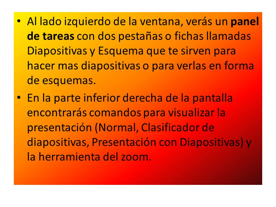 Al lado izquierdo de la ventana, verás un panel de tareas con dos pestañas o fichas llamadas Diapositivas y Esquema que te sirven para hacer mas diapositivas o para verlas en forma de esquemas.