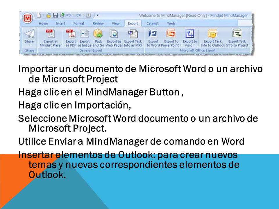 Importar un documento de Microsoft Word o un archivo de Microsoft Project Haga clic en el MindManager Button , Haga clic en Importación, Seleccione Microsoft Word documento o un archivo de Microsoft Project.