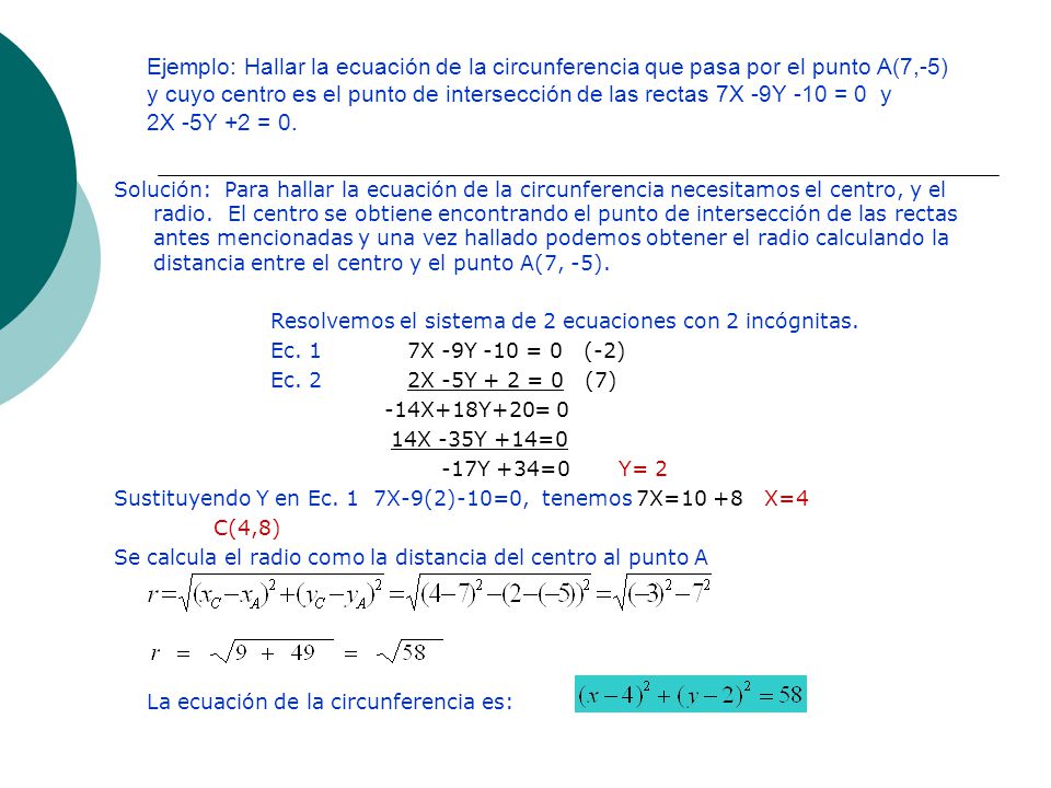 Ejemplo: Hallar la ecuación de la circunferencia que pasa por el punto A(7,-5) y cuyo centro es el punto de intersección de las rectas 7X -9Y -10 = 0 y 2X -5Y +2 = 0.