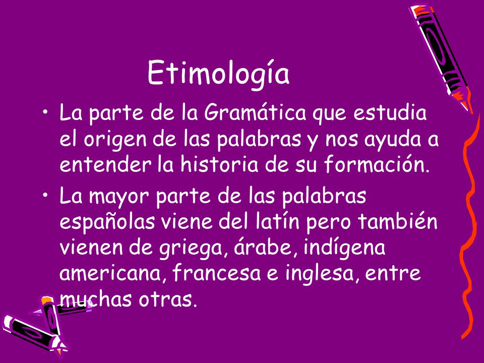 Etimología La parte de la Gramática que estudia el origen de las palabras y nos ayuda a entender la historia de su formación.