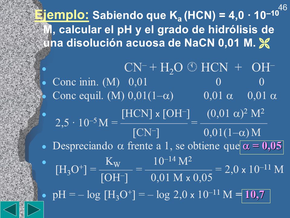 Ejemplo: Sabiendo que Ka (HCN) = 4,0 · 10–10 M, calcular el pH y el grado de hidrólisis de una disolución acuosa de NaCN 0,01 M. 