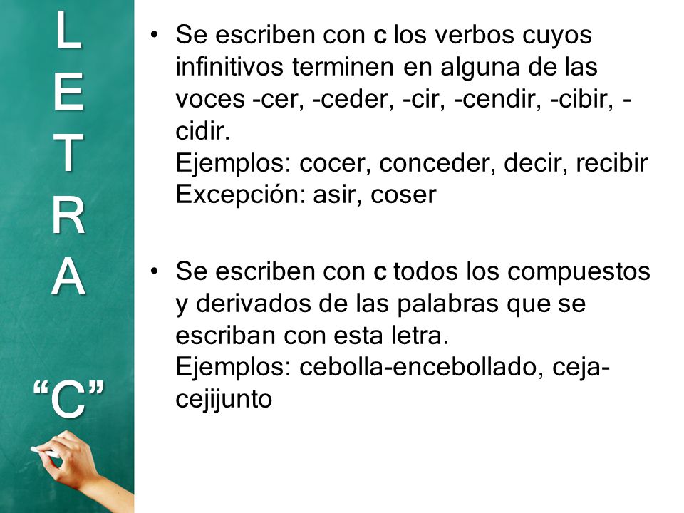 Se escriben con c los verbos cuyos infinitivos terminen en alguna de las voces -cer, -ceder, -cir, -cendir, -cibir, -cidir. Ejemplos: cocer, conceder, decir, recibir Excepción: asir, coser