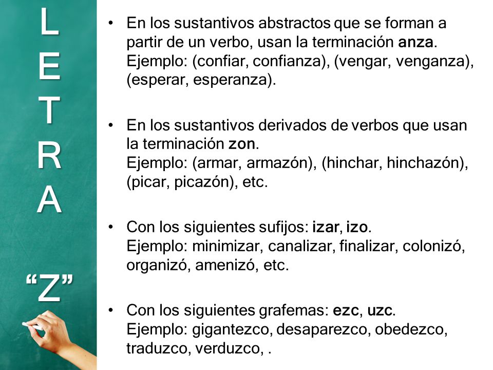 En los sustantivos abstractos que se forman a partir de un verbo, usan la terminación anza. Ejemplo: (confiar, confianza), (vengar, venganza), (esperar, esperanza).