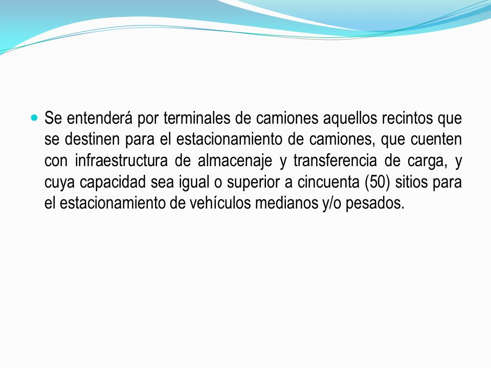 Se entenderá por terminales de camiones aquellos recintos que se destinen para el estacionamiento de camiones, que cuenten con infraestructura de almacenaje y transferencia de carga, y cuya capacidad sea igual o superior a cincuenta (50) sitios para el estacionamiento de vehículos medianos y/o pesados.