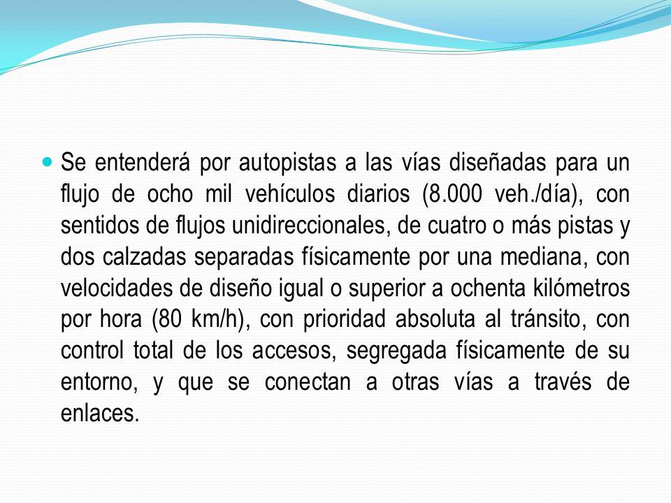 Se entenderá por autopistas a las vías diseñadas para un flujo de ocho mil vehículos diarios (8.000 veh./día), con sentidos de flujos unidireccionales, de cuatro o más pistas y dos calzadas separadas físicamente por una mediana, con velocidades de diseño igual o superior a ochenta kilómetros por hora (80 km/h), con prioridad absoluta al tránsito, con control total de los accesos, segregada físicamente de su entorno, y que se conectan a otras vías a través de enlaces.