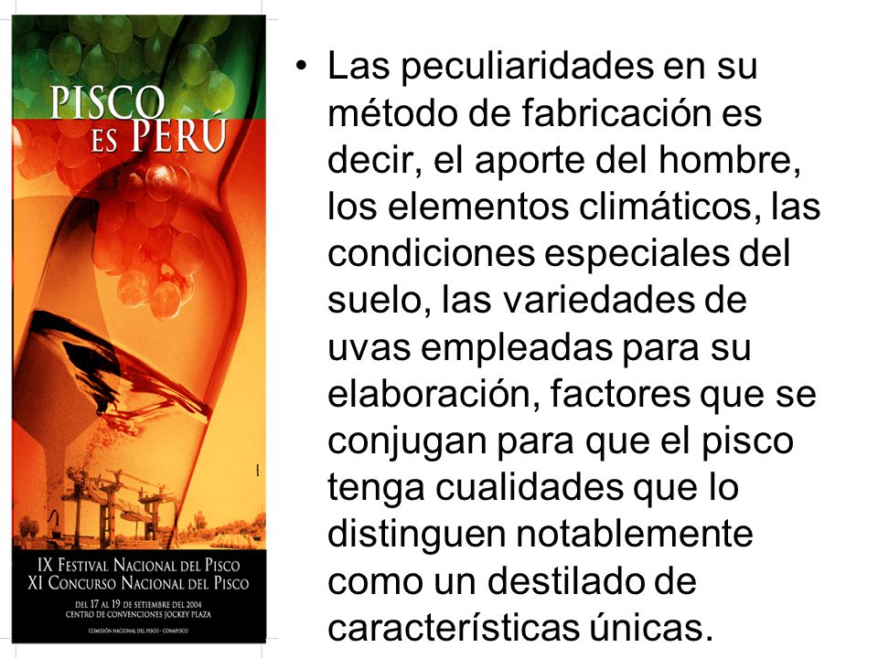 Las peculiaridades en su método de fabricación es decir, el aporte del hombre, los elementos climáticos, las condiciones especiales del suelo, las variedades de uvas empleadas para su elaboración, factores que se conjugan para que el pisco tenga cualidades que lo distinguen notablemente como un destilado de características únicas.