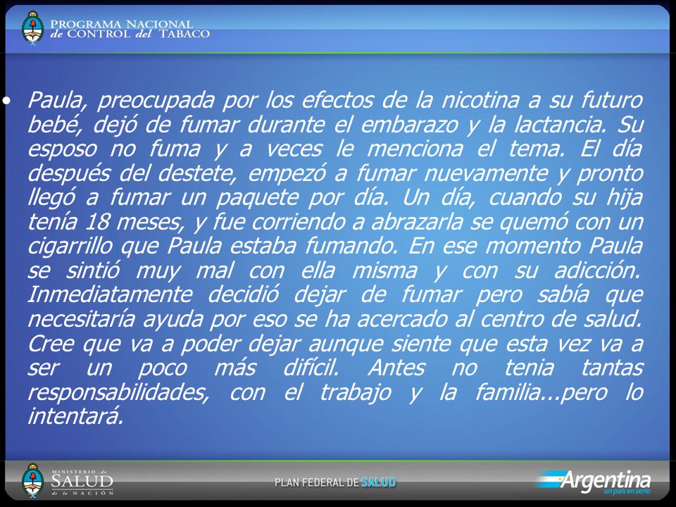 Paula, preocupada por los efectos de la nicotina a su futuro bebé, dejó de fumar durante el embarazo y la lactancia. Su esposo no fuma y a veces le menciona el tema. El día después del destete, empezó a fumar nuevamente y pronto llegó a fumar un paquete por día. Un día, cuando su hija tenía 18 meses, y fue corriendo a abrazarla se quemó con un cigarrillo que Paula estaba fumando. En ese momento Paula se sintió muy mal con ella misma y con su adicción. Inmediatamente decidió dejar de fumar pero sabía que necesitaría ayuda por eso se ha acercado al centro de salud. Cree que va a poder dejar aunque siente que esta vez va a ser un poco más difícil. Antes no tenia tantas responsabilidades, con el trabajo y la familia...pero lo intentará.