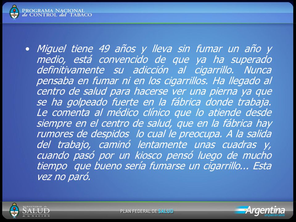 Miguel tiene 49 años y lleva sin fumar un año y medio, está convencido de que ya ha superado definitivamente su adicción al cigarrillo. Nunca pensaba en fumar ni en los cigarrillos. Ha llegado al centro de salud para hacerse ver una pierna ya que se ha golpeado fuerte en la fábrica donde trabaja. Le comenta al médico clínico que lo atiende desde siempre en el centro de salud, que en la fábrica hay rumores de despidos lo cual le preocupa. A la salida del trabajo, caminó lentamente unas cuadras y, cuando pasó por un kiosco pensó luego de mucho tiempo que bueno sería fumarse un cigarrillo... Esta vez no paró.