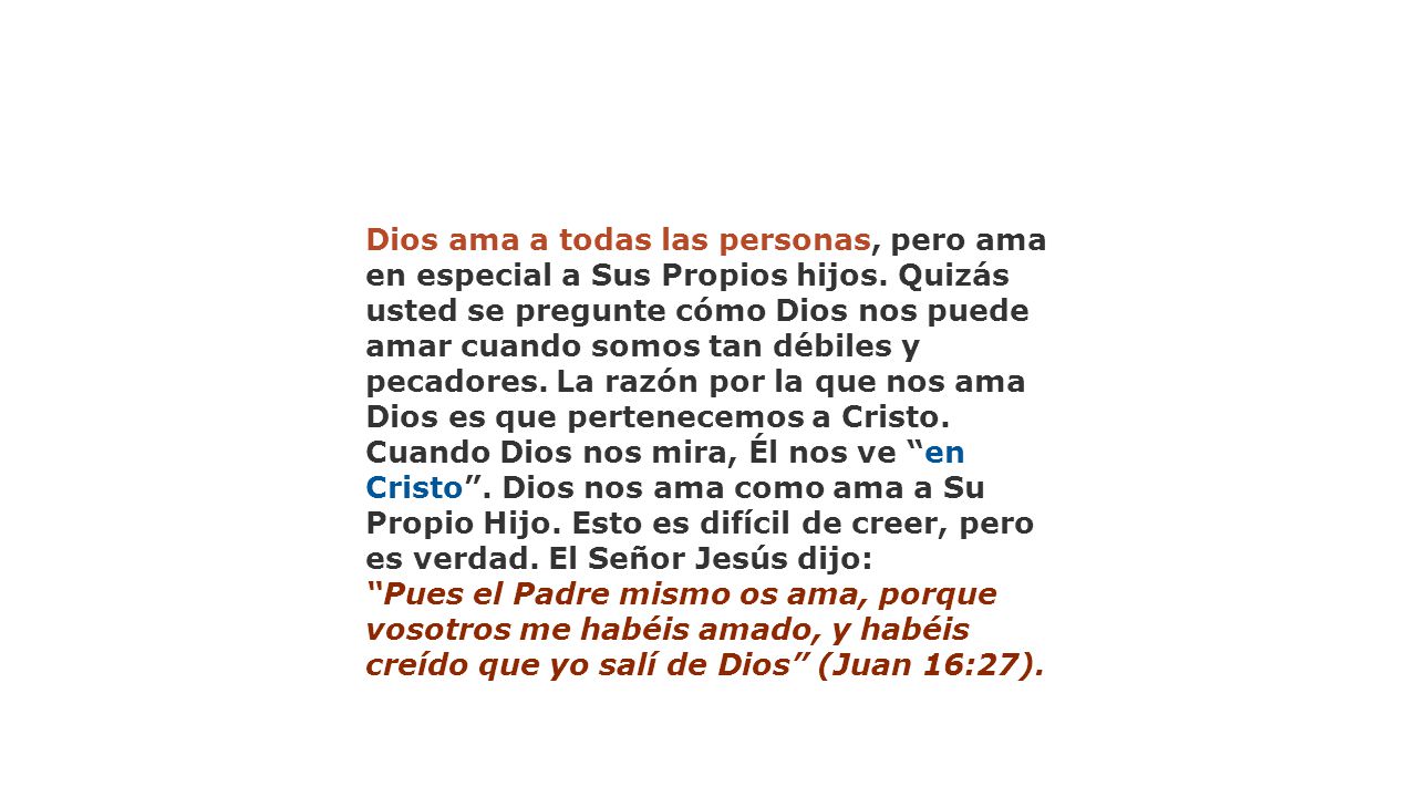Dios ama a todas las personas, pero ama en especial a Sus Propios hijos. Quizás usted se pregunte cómo Dios nos puede amar cuando somos tan débiles y pecadores. La razón por la que nos ama Dios es que pertenecemos a Cristo. Cuando Dios nos mira, Él nos ve en Cristo . Dios nos ama como ama a Su Propio Hijo. Esto es difícil de creer, pero es verdad. El Señor Jesús dijo: