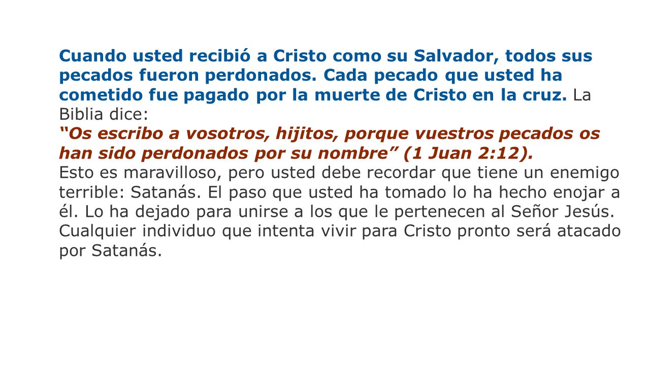Cuando usted recibió a Cristo como su Salvador, todos sus pecados fueron perdonados. Cada pecado que usted ha cometido fue pagado por la muerte de Cristo en la cruz. La Biblia dice: