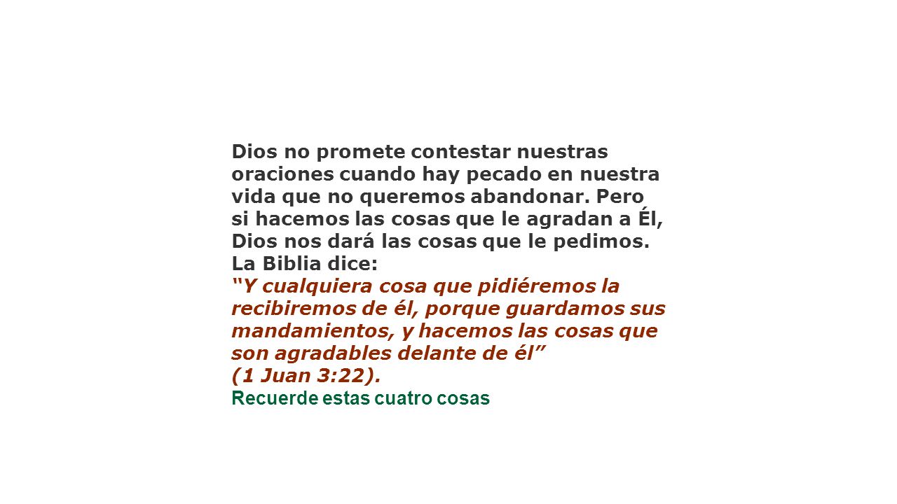Dios no promete contestar nuestras oraciones cuando hay pecado en nuestra vida que no queremos abandonar. Pero si hacemos las cosas que le agradan a Él, Dios nos dará las cosas que le pedimos. La Biblia dice: