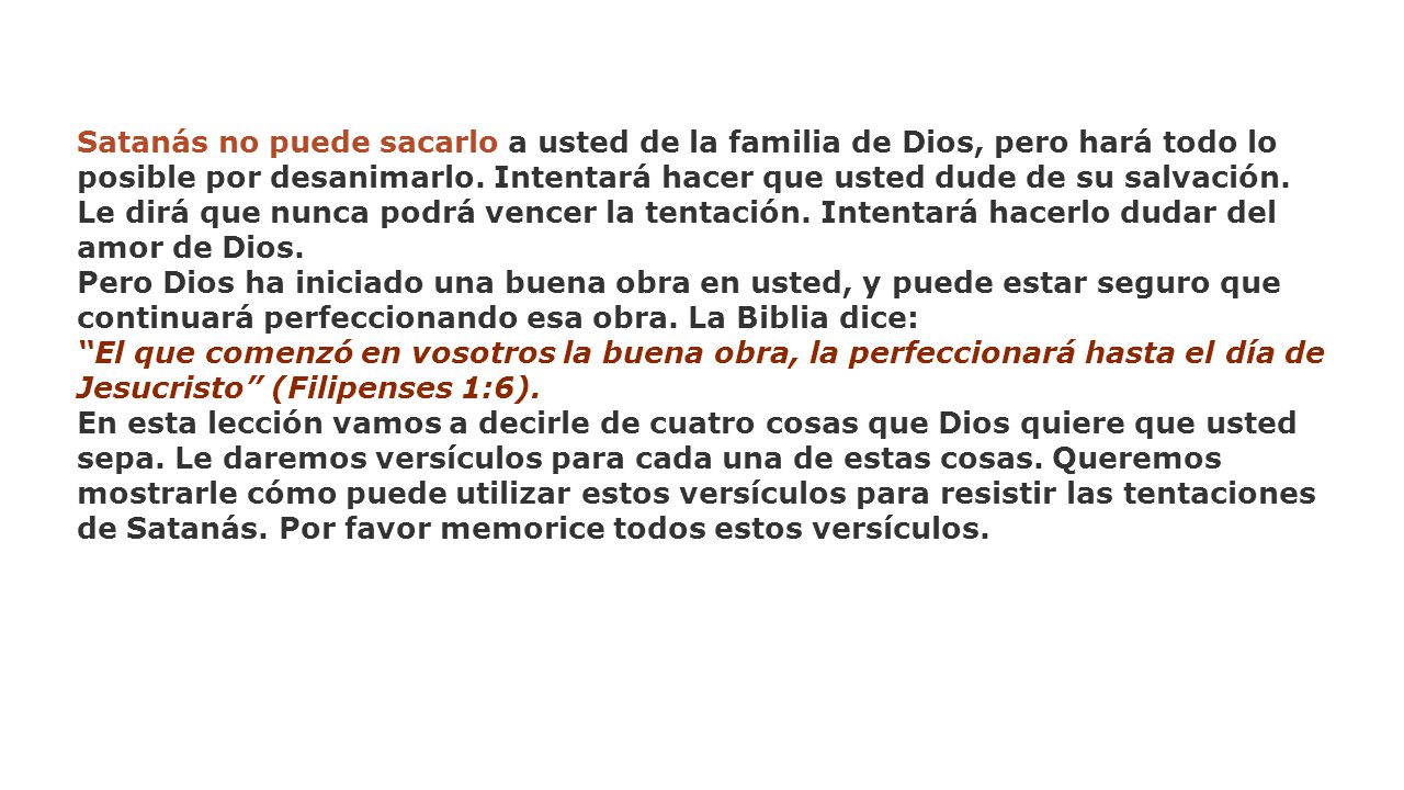 Satanás no puede sacarlo a usted de la familia de Dios, pero hará todo lo posible por desanimarlo. Intentará hacer que usted dude de su salvación. Le dirá que nunca podrá vencer la tentación. Intentará hacerlo dudar del amor de Dios.