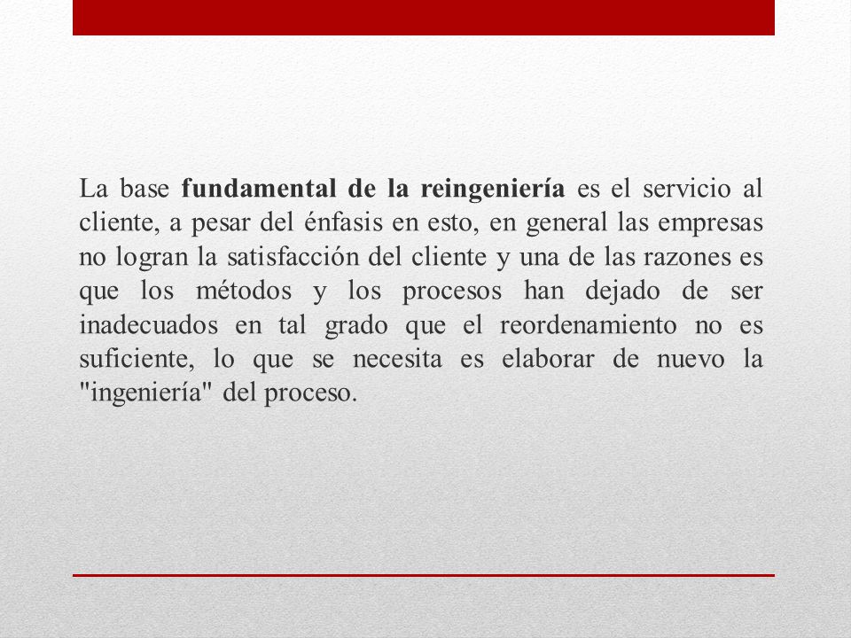 La base fundamental de la reingeniería es el servicio al cliente, a pesar del énfasis en esto, en general las empresas no logran la satisfacción del cliente y una de las razones es que los métodos y los procesos han dejado de ser inadecuados en tal grado que el reordenamiento no es suficiente, lo que se necesita es elaborar de nuevo la ingeniería del proceso.