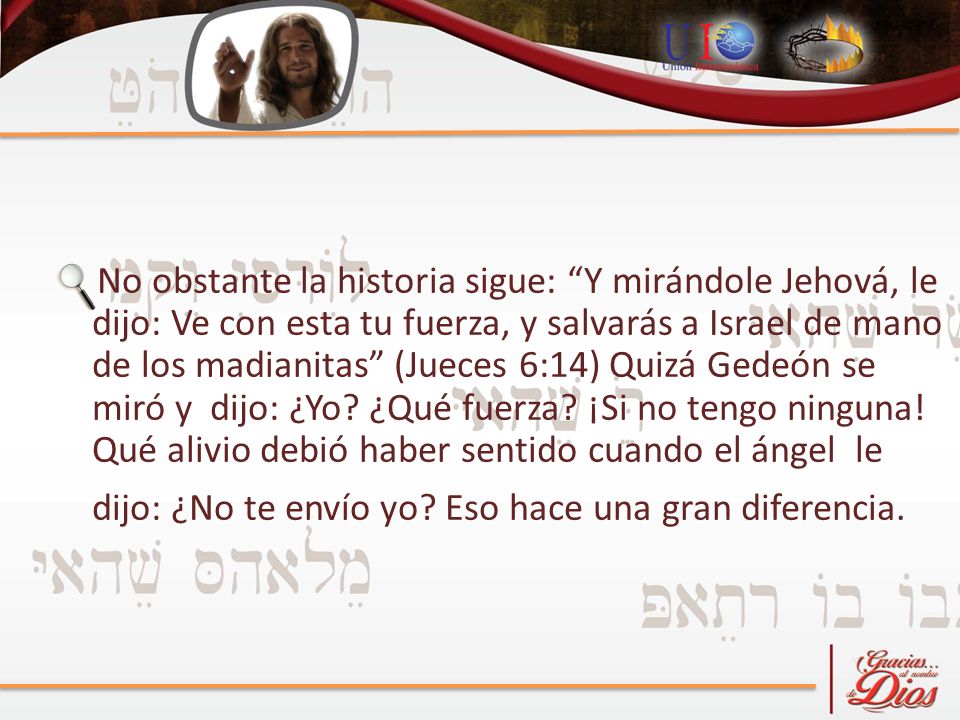 No obstante la historia sigue: Y mirándole Jehová, le dijo: Ve con esta tu fuerza, y salvarás a Israel de mano de los madianitas (Jueces 6:14) Quizá Gedeón se miró y dijo: ¿Yo.