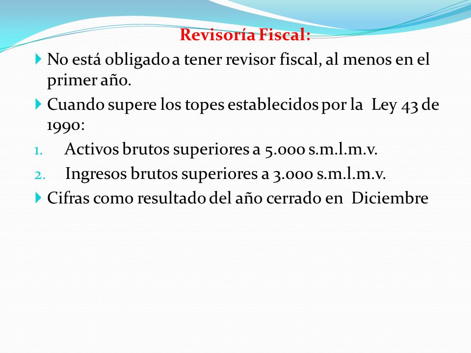 Revisoría Fiscal: No está obligado a tener revisor fiscal, al menos en el primer año. Cuando supere los topes establecidos por la Ley 43 de 1990: