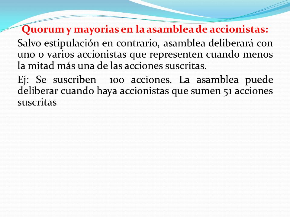 Quorum y mayorias en la asamblea de accionistas: Salvo estipulación en contrario, asamblea deliberará con uno o varios accionistas que representen cuando menos la mitad más una de las acciones suscritas.