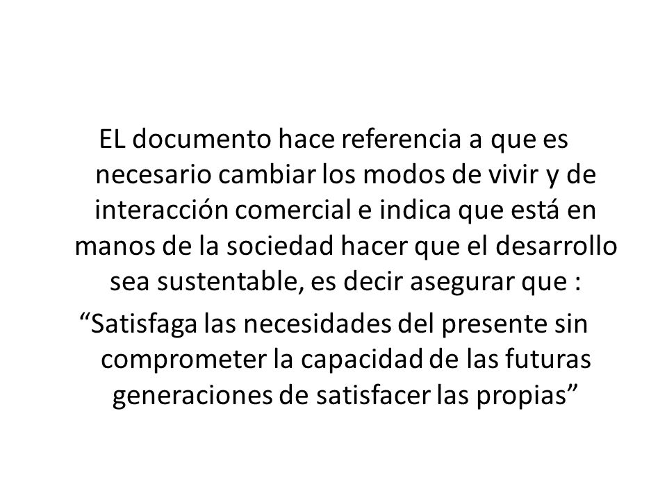 EL documento hace referencia a que es necesario cambiar los modos de vivir y de interacción comercial e indica que está en manos de la sociedad hacer que el desarrollo sea sustentable, es decir asegurar que :