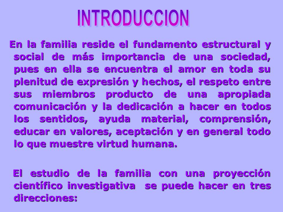 En la familia reside el fundamento estructural y social de más importancia de una sociedad, pues en ella se encuentra el amor en toda su plenitud de expresión y hechos, el respeto entre sus miembros producto de una apropiada comunicación y la dedicación a hacer en todos los sentidos, ayuda material, comprensión, educar en valores, aceptación y en general todo lo que muestre virtud humana.