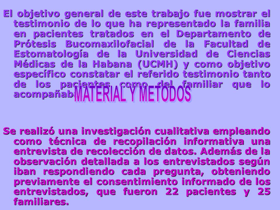 El objetivo general de este trabajo fue mostrar el testimonio de lo que ha representado la familia en pacientes tratados en el Departamento de Prótesis Bucomaxilofacial de la Facultad de Estomatología de la Universidad de Ciencias Médicas de la Habana (UCMH) y como objetivo específico constatar el referido testimonio tanto de los pacientes como del familiar que lo acompañaba.